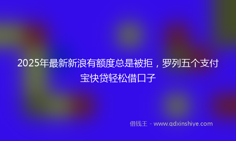 2025年最新新浪有额度总是被拒，罗列五个支付宝快贷轻松借口子