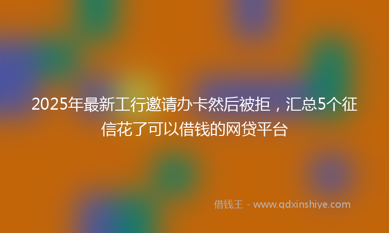 2025年最新工行邀请办卡然后被拒，汇总5个征信花了可以借钱的网贷平台