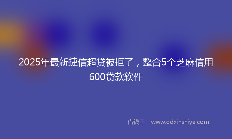 2025年最新捷信超贷被拒了，整合5个芝麻信用600贷款软件