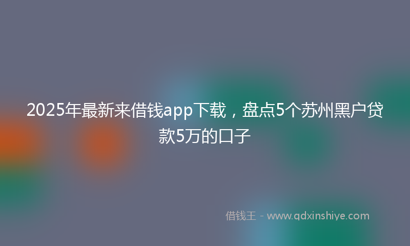 2025年最新来借钱app下载，盘点5个苏州黑户贷款5万的口子