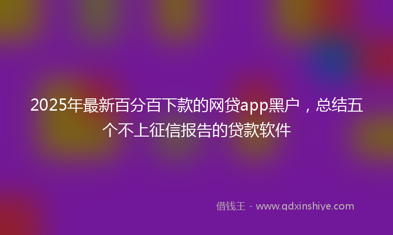 2025年最新百分百下款的网贷app黑户，总结五个不上征信报告的贷款软件
