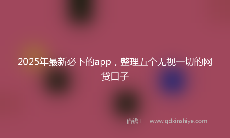 2025年最新必下的app，整理五个无视一切的网贷口子
