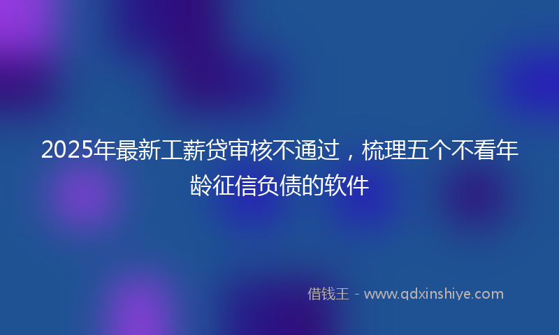 2025年最新工薪贷审核不通过，梳理五个不看年龄征信负债的软件