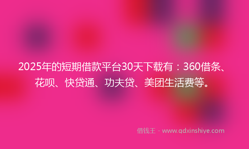 2025年的短期借款平台30天下载有：360借条、花呗、快贷通、功夫贷、美团生活费等。