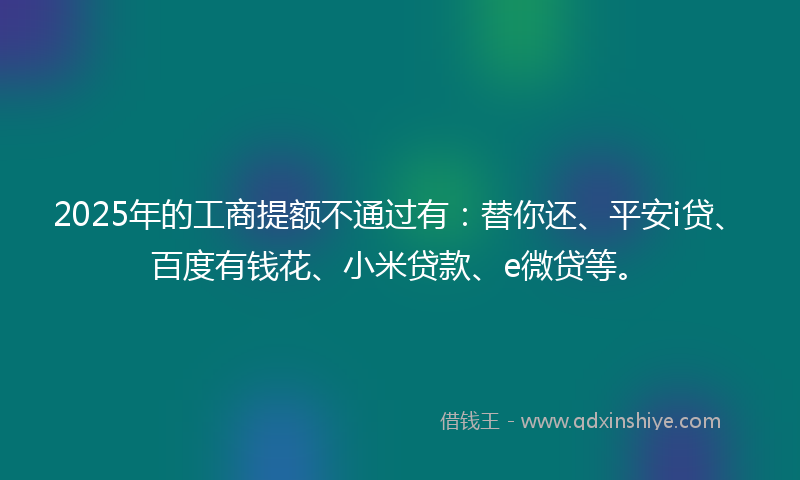 2025年的工商提额不通过有：替你还、平安i贷、百度有钱花、小米贷款、e微贷等。