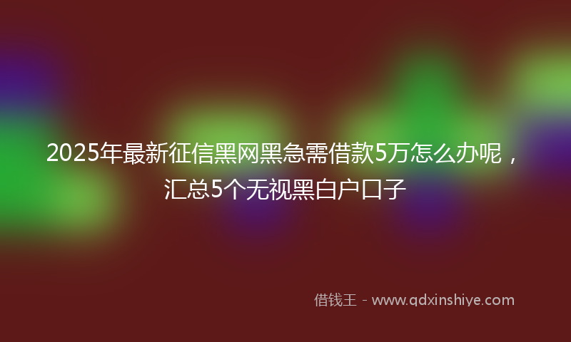 2025年最新征信黑网黑急需借款5万怎么办呢，汇总5个无视黑白户口子
