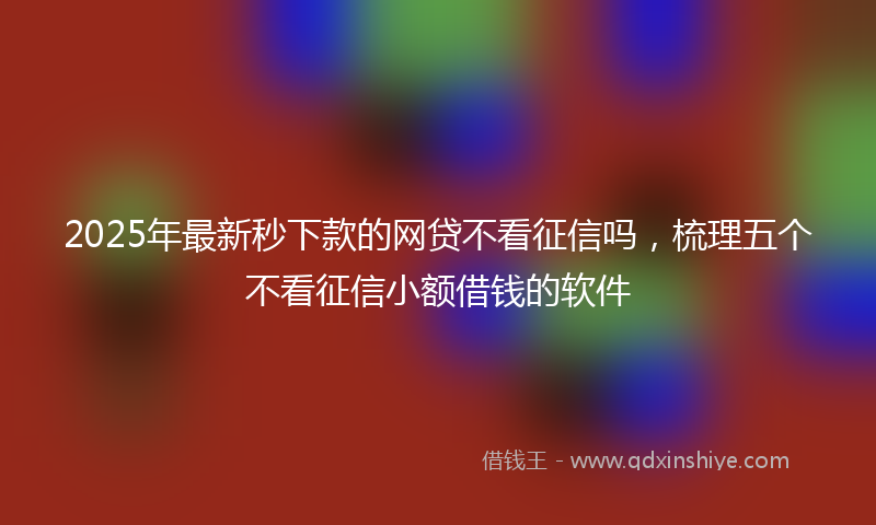 2025年最新秒下款的网贷不看征信吗，梳理五个不看征信小额借钱的软件