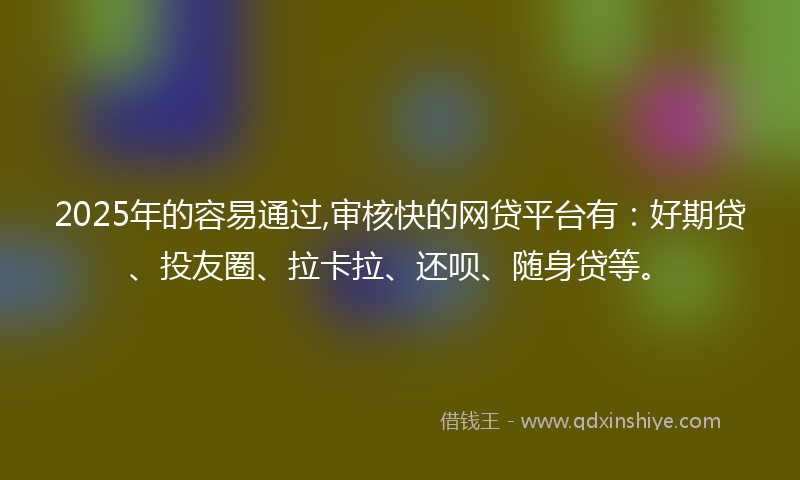 2025年的容易通过,审核快的网贷平台有：好期贷、投友圈、拉卡拉、还呗、随身贷等。