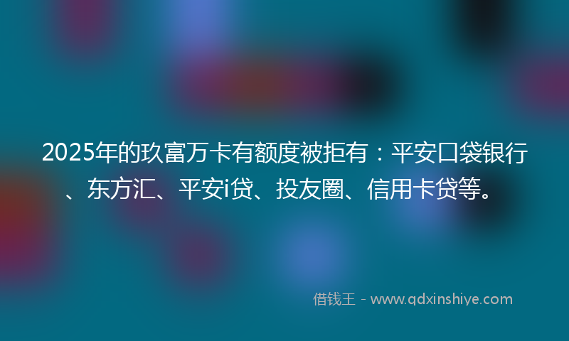 2025年的玖富万卡有额度被拒有：平安口袋银行、东方汇、平安i贷、投友圈、信用卡贷等。