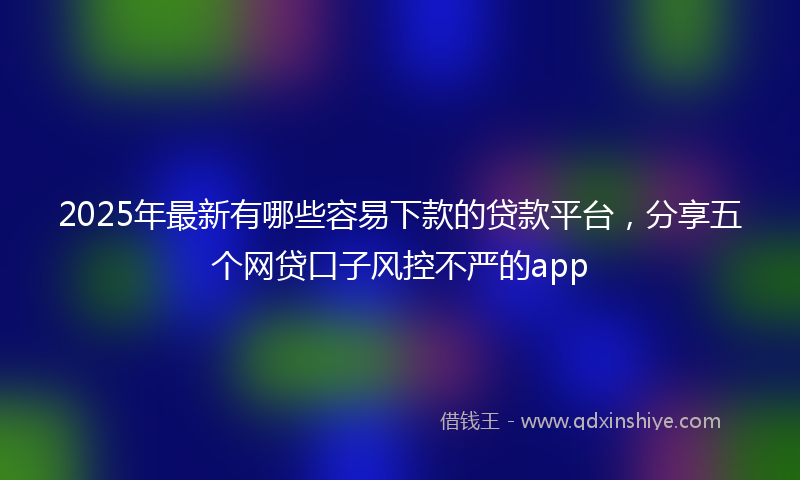 2025年最新有哪些容易下款的贷款平台，分享五个网贷口子风控不严的app