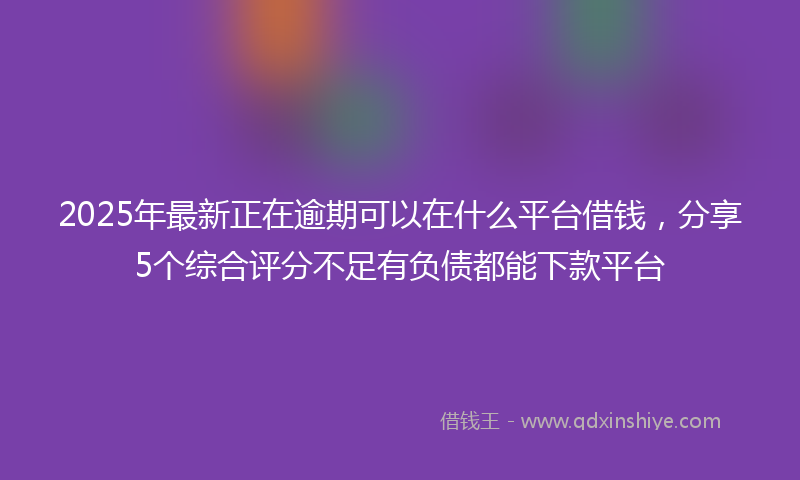 2025年最新正在逾期可以在什么平台借钱，分享5个综合评分不足有负债都能下款平台