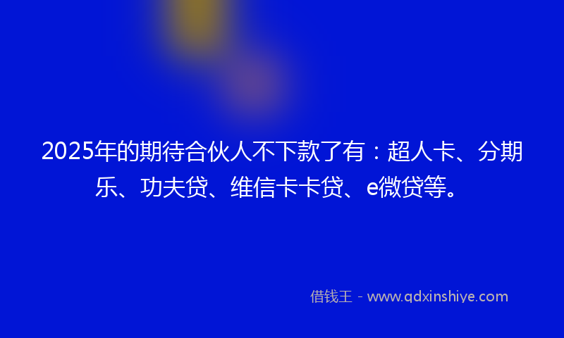 2025年的期待合伙人不下款了有：超人卡、分期乐、功夫贷、维信卡卡贷、e微贷等。