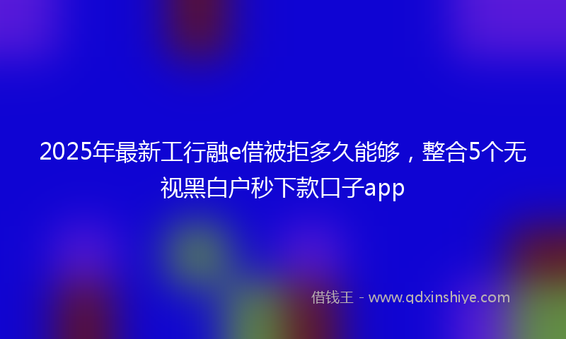 2025年最新工行融e借被拒多久能够，整合5个无视黑白户秒下款口子app