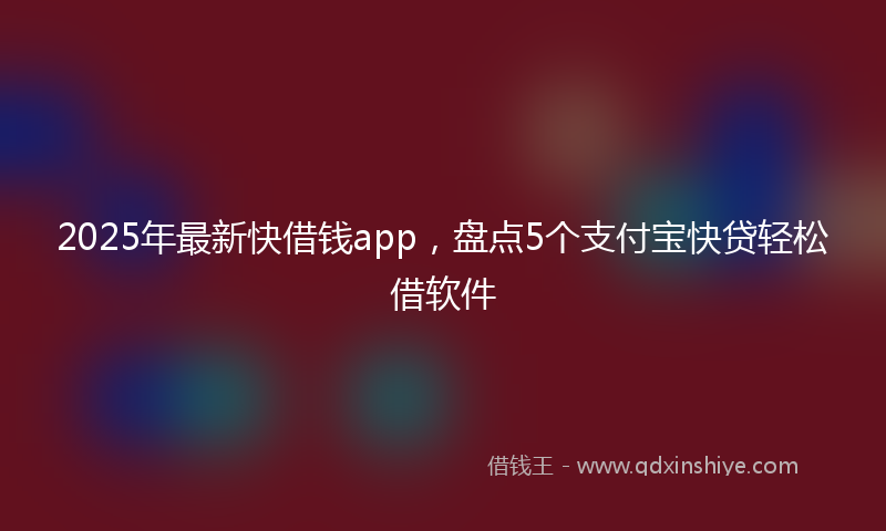 2025年最新快借钱app，盘点5个支付宝快贷轻松借软件