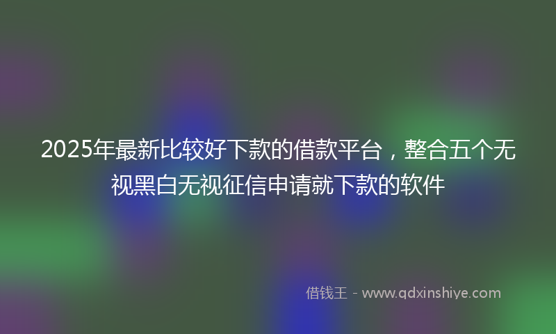 2025年最新比较好下款的借款平台，整合五个无视黑白无视征信申请就下款的软件