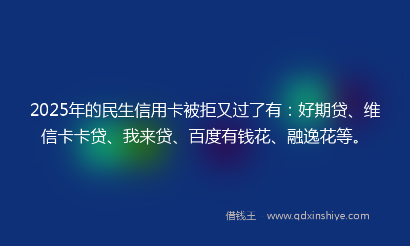 2025年的民生信用卡被拒又过了有：好期贷、维信卡卡贷、我来贷、百度有钱花、融逸花等。