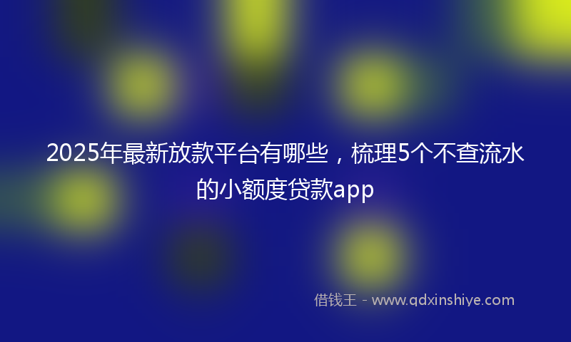 2025年最新放款平台有哪些，梳理5个不查流水的小额度贷款app