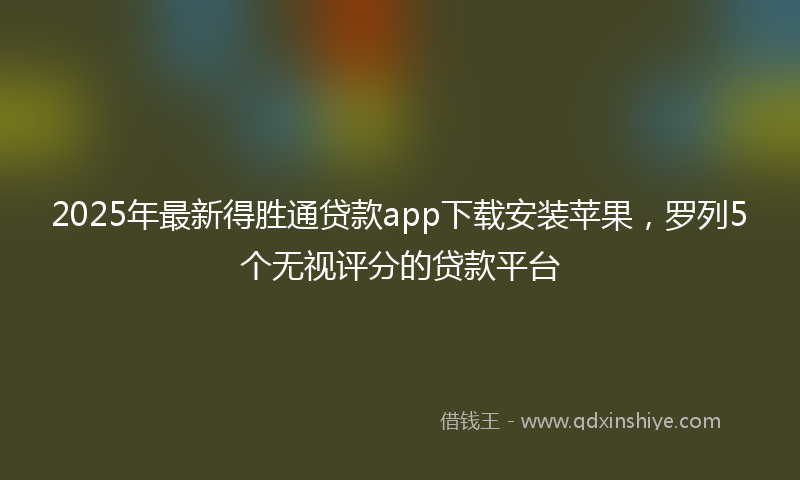 2025年最新得胜通贷款app下载安装苹果，罗列5个无视评分的贷款平台