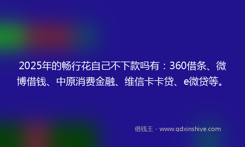 2025年的畅行花自己不下款吗有：360借条、微博借钱、中原消费金融、维信卡卡贷、e微贷等。
