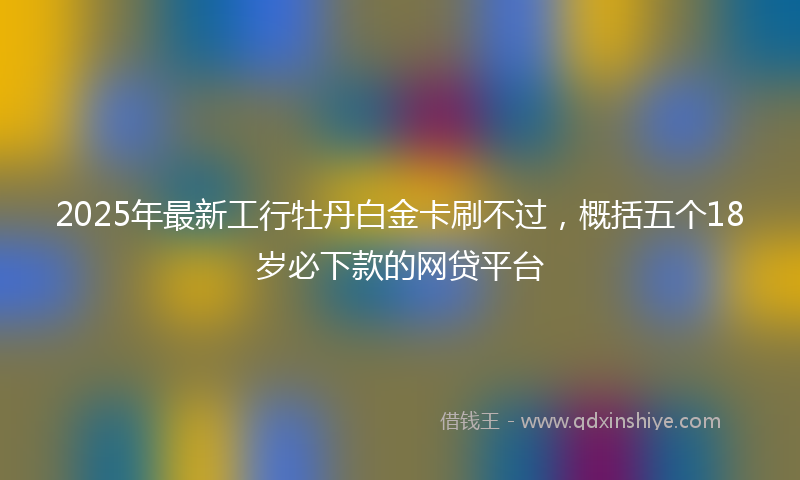 2025年最新工行牡丹白金卡刷不过，概括五个18岁必下款的网贷平台