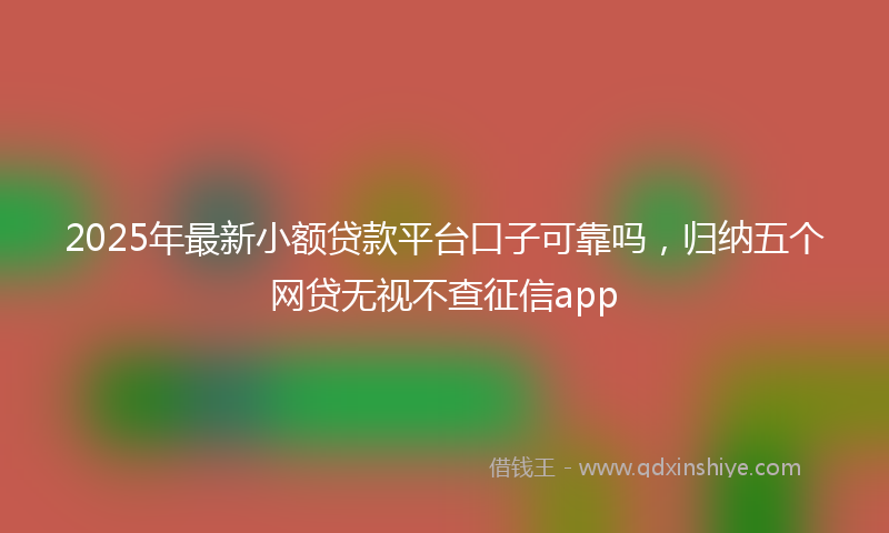 2025年最新小额贷款平台口子可靠吗，归纳五个网贷无视不查征信app