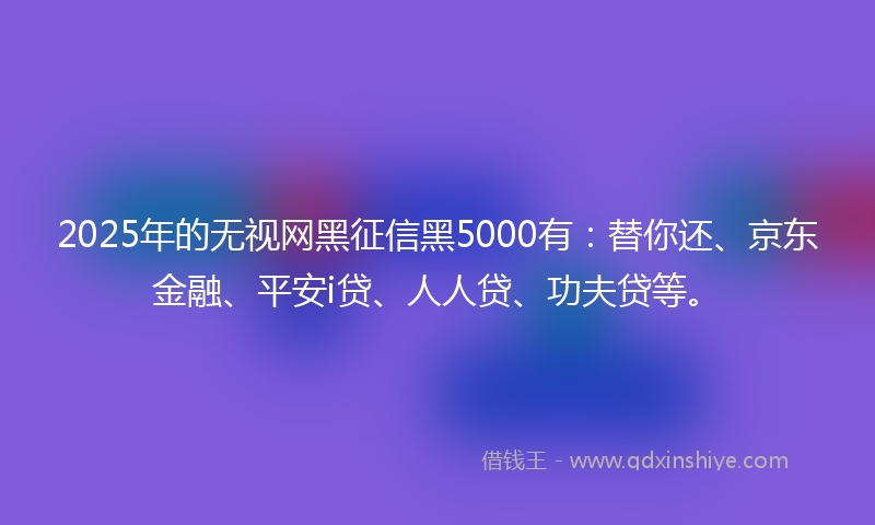 2025年的无视网黑征信黑5000有：替你还、京东金融、平安i贷、人人贷、功夫贷等。