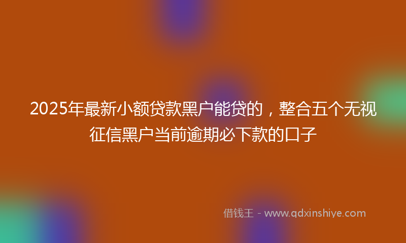 2025年最新小额贷款黑户能贷的，整合五个无视征信黑户当前逾期必下款的口子