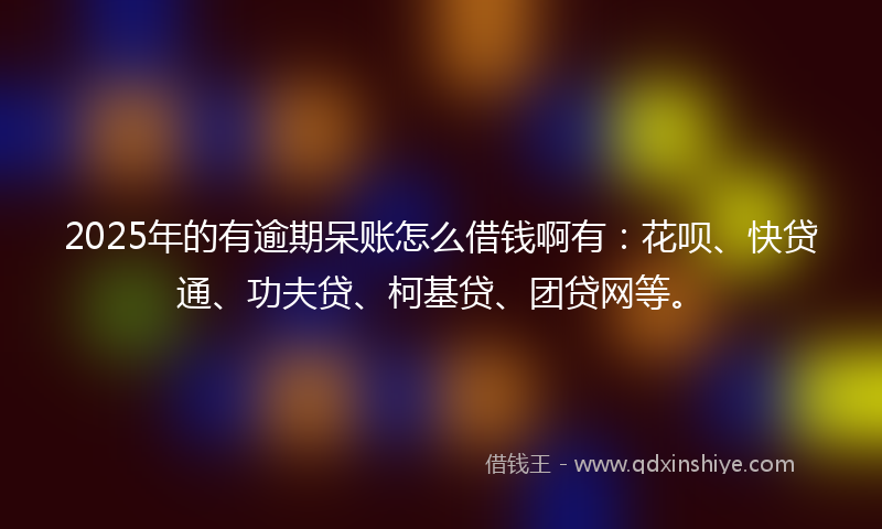 2025年的有逾期呆账怎么借钱啊有：花呗、快贷通、功夫贷、柯基贷、团贷网等。