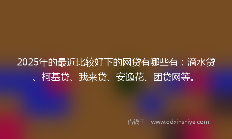 2025年的最近比较好下的网贷有哪些有：滴水贷、柯基贷、我来贷、安逸花、团贷网等。