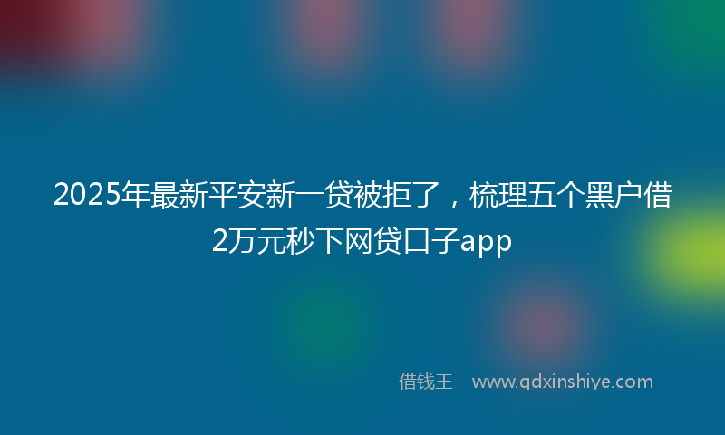 2025年最新平安新一贷被拒了，梳理五个黑户借2万元秒下网贷口子app