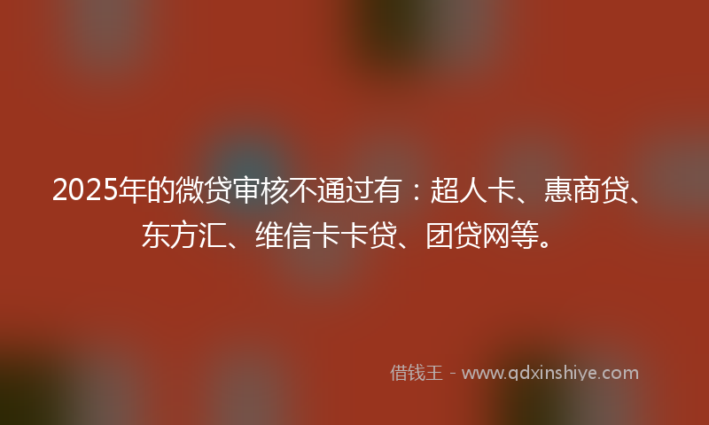 2025年的微贷审核不通过有：超人卡、惠商贷、东方汇、维信卡卡贷、团贷网等。