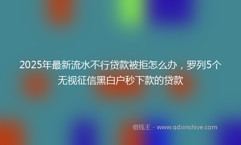 2025年最新流水不行贷款被拒怎么办，罗列5个无视征信黑白户秒下款的贷款