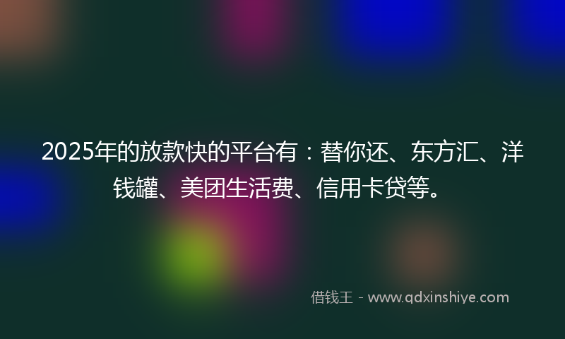 2025年的放款快的平台有：替你还、东方汇、洋钱罐、美团生活费、信用卡贷等。