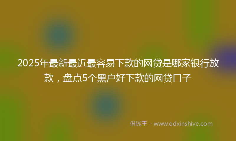 2025年最新最近最容易下款的网贷是哪家银行放款，盘点5个黑户好下款的网贷口子