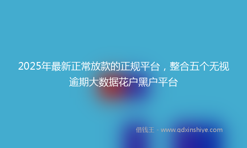 2025年最新正常放款的正规平台，整合五个无视逾期大数据花户黑户平台