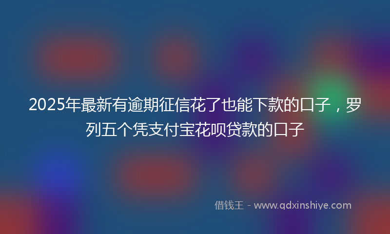 2025年最新有逾期征信花了也能下款的口子，罗列五个凭支付宝花呗贷款的口子