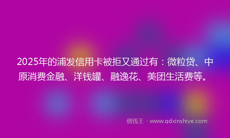 2025年的浦发信用卡被拒又通过有：微粒贷、中原消费金融、洋钱罐、融逸花、美团生活费等。
