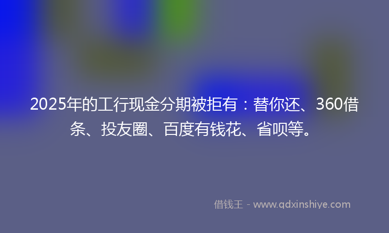 2025年的工行现金分期被拒有：替你还、360借条、投友圈、百度有钱花、省呗等。