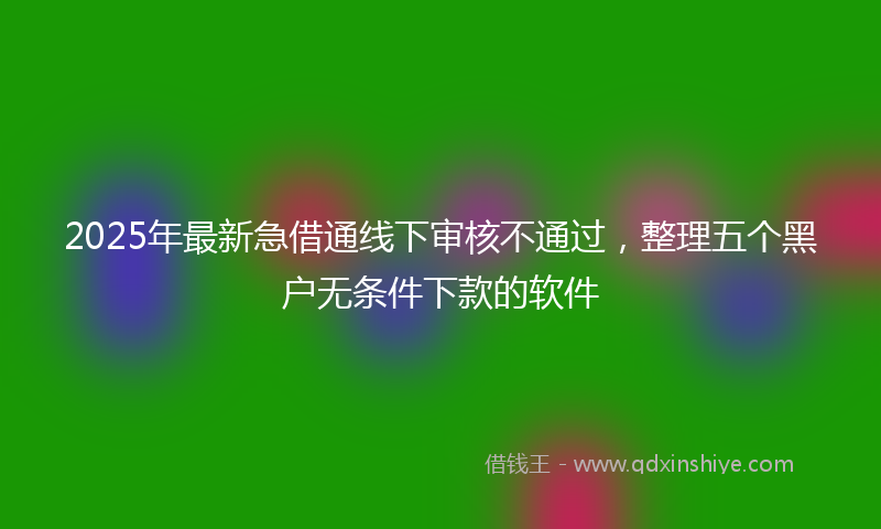 2025年最新急借通线下审核不通过，整理五个黑户无条件下款的软件