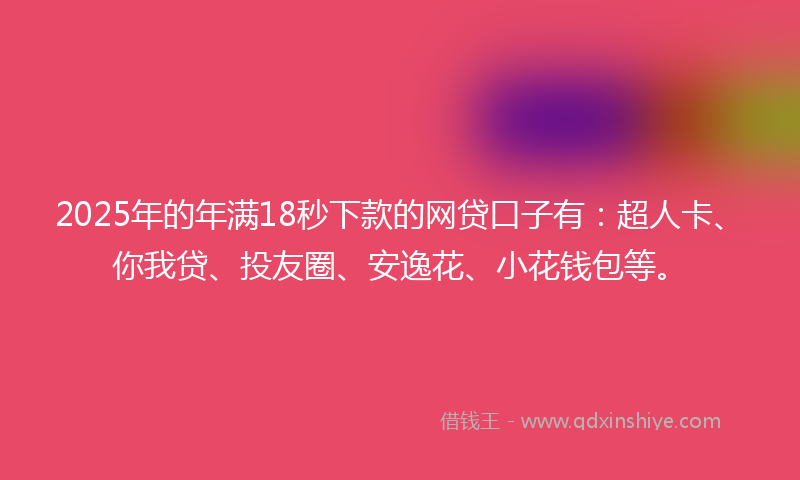 2025年的年满18秒下款的网贷口子有：超人卡、你我贷、投友圈、安逸花、小花钱包等。