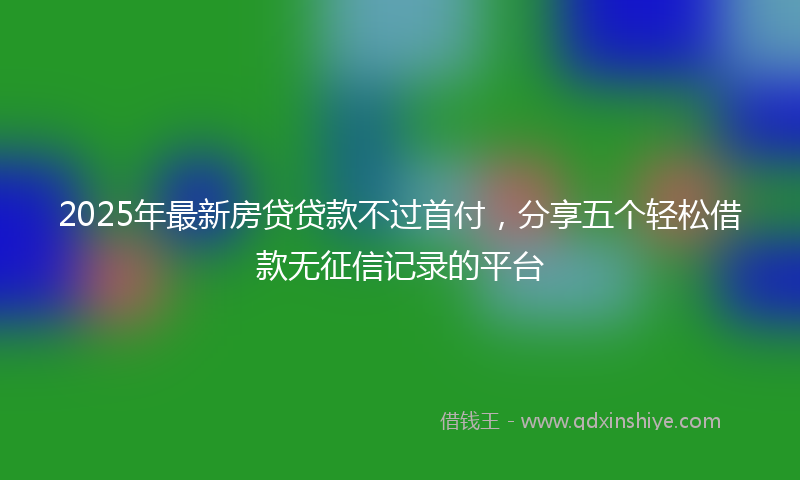 2025年最新房贷贷款不过首付，分享五个轻松借款无征信记录的平台