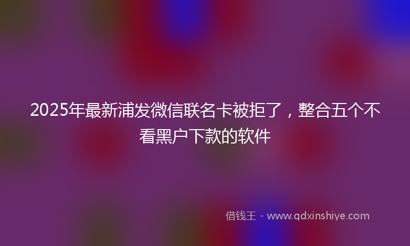 2025年最新浦发微信联名卡被拒了，整合五个不看黑户下款的软件