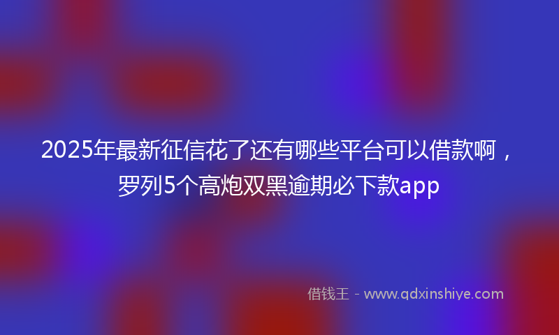 2025年最新征信花了还有哪些平台可以借款啊，罗列5个高炮双黑逾期必下款app