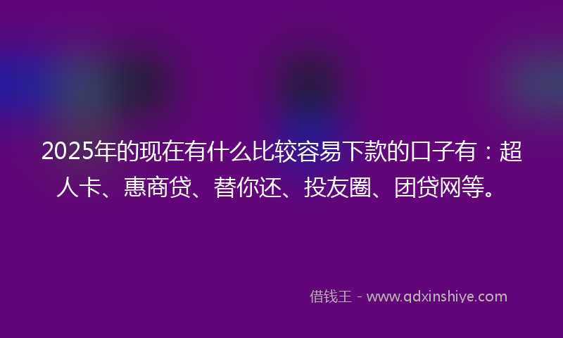 2025年的现在有什么比较容易下款的口子有：超人卡、惠商贷、替你还、投友圈、团贷网等。