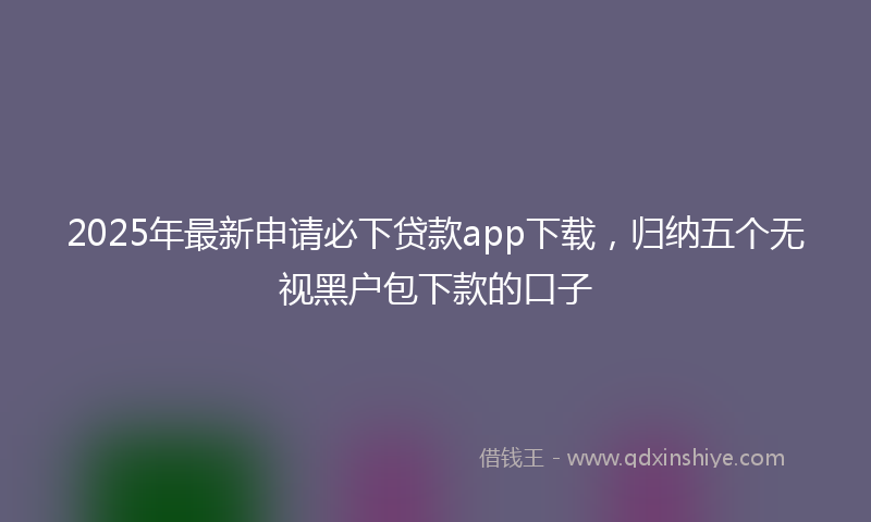 2025年最新申请必下贷款app下载，归纳五个无视黑户包下款的口子