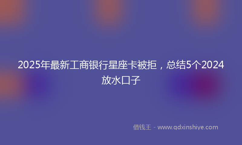 2025年最新工商银行星座卡被拒，总结5个2024放水口子