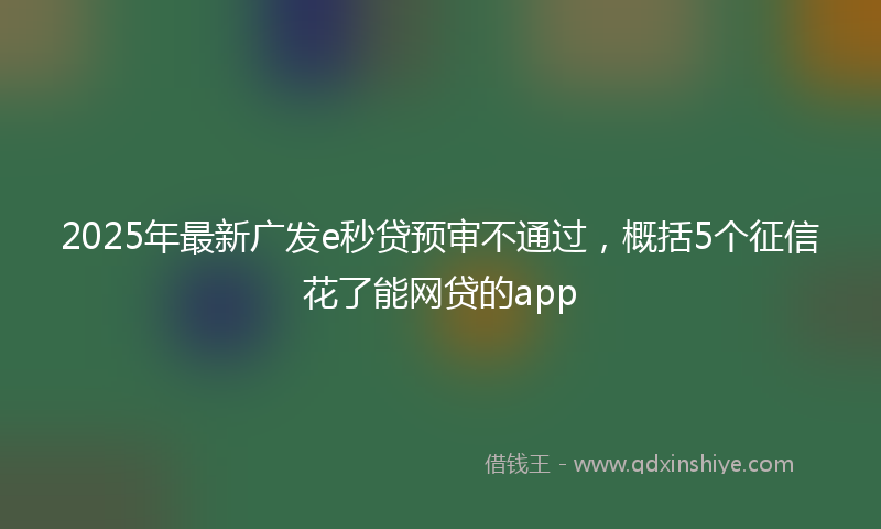 2025年最新广发e秒贷预审不通过，概括5个征信花了能网贷的app