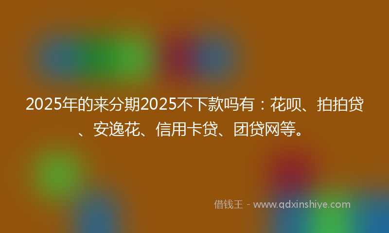 2025年的来分期2025不下款吗有：花呗、拍拍贷、安逸花、信用卡贷、团贷网等。