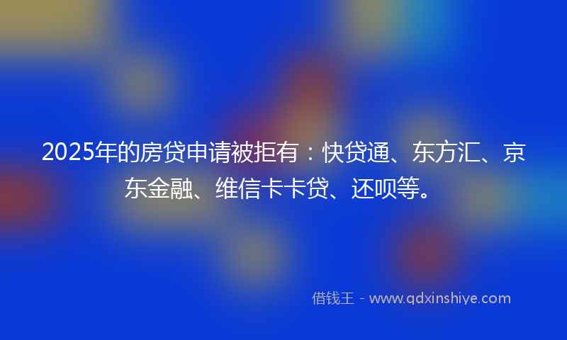 2025年的房贷申请被拒有：快贷通、东方汇、京东金融、维信卡卡贷、还呗等。