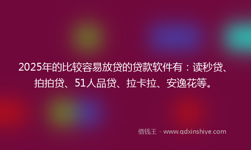 2025年的比较容易放贷的贷款软件有：读秒贷、拍拍贷、51人品贷、拉卡拉、安逸花等。